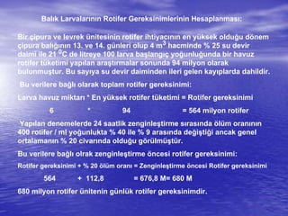 Balık Larvalarının Rotifer Gereksinimlerinin Hesaplanması:
Bir çipura ve levrek ünitesinin rotifer ihtiyacının en yüksek olduğu dönem
çipura balığının 13. ve 14. günleri olup 4 m3 hacminde % 25 su devir
daimi ile 21 0C de litreye 100 larva başlangıç yoğunluğunda bir havuz
rotifer tüketimi yapılan araştırmalar sonunda 94 milyon olarak
bulunmuştur. Bu sayıya su devir daiminden ileri gelen kayıplarda dahildir.
Bu verilere bağlı olarak toplam rotifer gereksinimi:
Larva havuz miktarı * En yüksek rotifer tüketimi = Rotifer gereksinimi
6 * 94 = 564 milyon rotifer
Yapılan denemelerde 24 saatlik zenginleştirme sırasında ölüm oranının
400 rotifer / ml yoğunlukta % 40 ile % 9 arasında değiştiği ancak genel
ortalamanın % 20 civarında olduğu görülmüştür.
Bu verilere bağlı olrak zenginleştirme öncesi rotifer gereksinimi:
Rotifer gereksinimi + % 20 ölüm oranı = Zenginleştirme öncesi Rotifer gereksinimi
564 + 112,8 = 676,8 M= 680 M
680 milyon rotifer ünitenin günlük rotifer gereksinimdir.
 