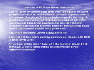 Muhafaza ve Ön Üretim Havuzu Gereksinimi:
2 m3 lük üretim havuzlarının hasat edilebilmesi için 4 günlük bir süreye
gereksinimleri vardır. Bu nedenle devamlı bir üretimi sağlamak amacı ile
en az 4 tankın birer gün ara ile üretime başlaması gerekir. Her hangi bir
aksaklık durumunda acilen yeni bir üretime başlayabilmek için rotifer
laboratuvarında bütün üretim boyunca birkaç tane 400 lt lik kültür
havuzlarının hazır durumda beklemesi önemlidir. Tüm bunlar göz önüne
alınırsa laboratuarların 400 lt lik havuz gereksinimi:
4 adet 400 lt tank normal üretime başlayabilmek için,
3 adet 400 lt lik tank üretimi garantiye alabilmek için, toplam 7 adet 400 lt
lik tanka ihtiyaç vardır.
Ayrıca 8 adet 20 lt lik balon, 10 adet 2,5 lt lik erlenmayer, 20 adet 1 lt lik
erlenmayer ve deney tüpleri üretime başlayabilmek için gerekli
malzemeler arasındadır.
 