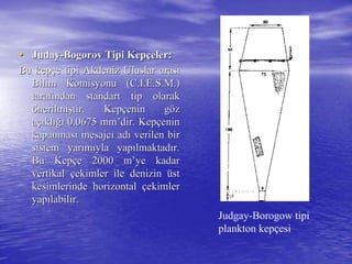 •• JudayJuday--BogorovBogorov Tipi KepTipi Kepççeler:eler:
Bu kepBu kepççe tipi Akdeniz Uluslar arase tipi Akdeniz Uluslar arasıı
Bilim Komisyonu (C.I.E.S.M.)Bilim Komisyonu (C.I.E.S.M.)
taraftarafıından standart tip olarakndan standart tip olarak
öönerilminerilmişştir. Keptir. Kepççenin genin göözz
aaççııklklığıığı 0.06750.0675 mmmm’’dirdir. Kep. Kepççeninenin
kapanmaskapanmasıı mesajcmesajcıı adadıı verilen birverilen bir
sistem yarsistem yarıımmııyla yapyla yapıılmaktadlmaktadıır.r.
Bu KepBu Kepççe 2000e 2000 mm’’yeye kadarkadar
vertikalvertikal ççekimler ile denizinekimler ile denizin üüstst
kesimlerinde horizontalkesimlerinde horizontal ççekimlerekimler
yapyapıılabilir.labilir.
Judgay-Borogow tipi
plankton kepçesi
 