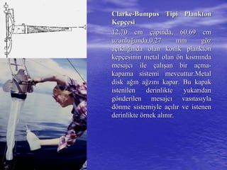 ClarkeClarke--BumpusBumpus Tipi PlanktonTipi Plankton
KepKepççesiesi
12.70 cm12.70 cm ççapapıında, 60.69 cmnda, 60.69 cm
uzunluuzunluğğunda,0.27 mm gunda,0.27 mm göözz
aaççııklklığıığında olan konik planktonnda olan konik plankton
kepkepççesinin metal olanesinin metal olan öön kn kıısmsmıındanda
mesajcmesajcıı ileile ççalalışışan bir aan bir aççmama--
kapama sistemi mevcuttur.Metalkapama sistemi mevcuttur.Metal
disk adisk ağığın an ağğzzıınnıı kapar. Bu kapakkapar. Bu kapak
istenilen derinlikte yukaristenilen derinlikte yukarııdandan
ggöönderilen mesajcnderilen mesajcıı vasvasııtastasııylayla
ddöönme sistemiyle anme sistemiyle aççııllıır ve istenenr ve istenen
derinliktederinlikte öörnek alrnek alıınnıır.r.
 