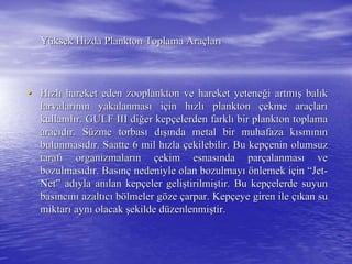 YYüüksek Hksek Hıızda Plankton Toplama Arazda Plankton Toplama Araççlarlarıı
•• HHıızlzlıı hareket eden zooplankton ve hareket yetenehareket eden zooplankton ve hareket yeteneğği artmi artmışış balbalııkk
larvalarlarvalarıınnıın yakalanmasn yakalanmasıı iiççin hin hıızlzlıı planktonplankton ççekme araekme araççlarlarıı
kullankullanııllıır. GULF III dir. GULF III diğğer keper kepççelerden farklelerden farklıı bir plankton toplamabir plankton toplama
aracaracııddıır. Sr. Süüzme torbaszme torbasıı ddışıışında metal bir muhafaza knda metal bir muhafaza kıısmsmıınnıınn
bulunmasbulunmasııddıır. Saatte 6 mil hr. Saatte 6 mil hıızlazla ççekilebilir. Bu kepekilebilir. Bu kepççenin olumsuzenin olumsuz
taraftarafıı organizmalarorganizmalarıınn ççekim esnasekim esnasıında parnda parççalanmasalanmasıı veve
bozulmasbozulmasııddıır. Basr. Basıınnçç nedeniyle olan bozulmaynedeniyle olan bozulmayıı öönlemek inlemek iççinin ““JetJet--
NetNet”” adadııyla anyla anıılan keplan kepççeler gelieler gelişştirilmitirilmişştir. Bu keptir. Bu kepççelerde suyunelerde suyun
basbasııncncıınnıı azaltazaltııccıı bböölmeler glmeler göözeze ççarpar. Keparpar. Kepççeye giren ileeye giren ile ççııkan sukan su
miktarmiktarıı aynaynıı olacakolacak şşekilde dekilde düüzenlenmizenlenmişştir.tir.
 
