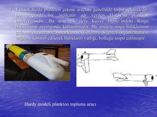 •• YYüüksek hksek hıızda planktonzda plankton ççekme araekme araççlarlarıı genellikle torpilgenellikle torpil şşeklindedir.eklindedir.
Bu araBu araççlarda bir indikatlarda bir indikatöör adr adıı verilenverilen HardyHardy’’ıınn planktonplankton
belirleyicisidir. Bu arabelirleyicisidir. Bu araçç ilk defa Kuzey Denizilk defa Kuzey Deniz’’indeki Ringaindeki Ringa
balbalııklarklarıınnıın avcn avcııllığıığında kullannda kullanıılmlmışışttıır. Bu amar. Bu amaççla ringa balla ringa balııklarklarıınnıınn
ggııdasdasıınnıı oluoluşşturan zooplanktonik (turan zooplanktonik (Calanus, SagittaCalanus, Sagitta) organizmalar) organizmalarıınn
dadağığıllıımmıı kontrol edilerek balkontrol edilerek balııklarklarıın varln varlığıığı, bollu, bolluğğu tespit edilmiu tespit edilmişştir.tir.
Hardy modeli plankton toplama aracı
 