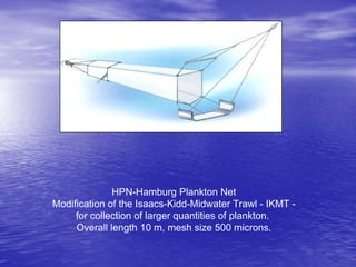 HPN-Hamburg Plankton Net
Modification of the Isaacs-Kidd-Midwater Trawl - IKMT -
for collection of larger quantities of plankton.
Overall length 10 m, mesh size 500 microns.
 