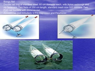 Bongo Net
Double net ring of stainless steel, 60 cm diameter each, with Nylon webbings and
zip fasteners. Two Nets of 250 cm length, standard mesh size 500 microns. Two
PVC net buckets with distance rod.
Accessories (not included): V-Fin Depressor and FlowMeter.
 
