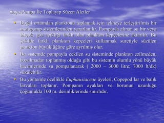 Suyu PompaSuyu Pompa İİle Toplayle Toplayııp Sp Süüzen Aletlerzen Aletler
•• DoDoğğal ortamdan planktonu toplamak ial ortamdan planktonu toplamak iççin tekneye terlein tekneye terleşştirilmitirilmişş birbir
motopomp sistemlerinden yararlanmotopomp sistemlerinden yararlanııllıır. Pompayla alr. Pompayla alıınan su bir veyanan su bir veya
birbirççok, gok, gööz az aççııklklığıığı farklfarklıı olan plankton kepolan plankton kepççelerine aktarelerine aktarııllıır. Bur. Bu
şşekilde farklekilde farklıı plankton kepplankton kepççeleri kullanmak suretiyle seleri kullanmak suretiyle süüzzüülenlen
plankton bplankton büüyyüüklklüüğğüüne gne gööre ayrre ayrıılmlmışış olur.olur.
•• Bu sistemde pompaylaBu sistemde pompayla ççekilen su sisteminde plankton ezilmeden,ekilen su sisteminde plankton ezilmeden,
bozulmadan toplanmbozulmadan toplanmışış olduolduğğu gibi bu sistemin olumlu yu gibi bu sistemin olumlu yöönnüü bbüüyyüükk
hacimlerinde su pompalanarak ( 2000hacimlerinde su pompalanarak ( 2000 –– 3000 litre; 70003000 litre; 7000 ltlt//dkdk))
ssüüzzüülebilir.lebilir.
•• Bu yBu yööntemlentemle öözelliklezellikle EuphausiaceaeEuphausiaceae üüyeleri, Copepodyeleri, Copepod’’lar ve ballar ve balııkk
larvalarlarvalarıı toplantoplanıır. Pompanr. Pompanıın ayaklarn ayaklarıı ve borunun uzunluve borunun uzunluğğuu
ççooğğunlukla 100 m. derinliklerinde sunlukla 100 m. derinliklerinde sıınnıırlrlııddıır.r.
 