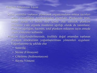 Plankton MiktarPlankton Miktarıınnıın Tayinin Tayini
Sucul ortamdan toplanan planktonik organizmalarSucul ortamdan toplanan planktonik organizmalarıın miktar tayinlerin miktar tayinleri
ortam verimliliortam verimliliğğini belirlediini belirlediğğindeninden öönemlidir. Planktondanemlidir. Planktonda üürrüün,n,
belirli alanda ve belirli sbelirli alanda ve belirli süüre ire iççinde elde edilecek planktoninde elde edilecek plankton
kküütlesinin yada organik maddenin atlesinin yada organik maddenin ağığırlrlığıığı olarak da tanolarak da tanıımlanmlanıır.r.
Plankton aPlankton ağığırlrlığıığınnıı, hacmini, total plankton miktar, hacmini, total plankton miktarıınnıı tayin etmedetayin etmede
ççeeşşitli yitli yööntemler kullanntemler kullanııllıır.r.
Plankton dePlankton değğerlendirilmesinde,erlendirilmesinde, öözellikle dozellikle doğğal ortamdan toplananal ortamdan toplanan
planktonplankton öörneklerinin yorneklerinin yoğğunlaunlaşşttıırrıılmaslmasıı yyööntemleri uygulanntemleri uygulanıır.r.
YoYoğğunlaunlaşşttıırmarma üçüç şşeklide olureklide olur
–– SantrifSantrifüüjj
–– SSüüzme (zme (FiltrasyonFiltrasyon))
–– ÇöÇöktktüürme (rme (SedimentasyonSedimentasyon))
–– Sayma YSayma Yööntemintemi
 