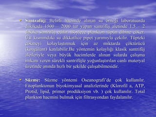 •• SantrafSantrafüüjj:: Belirli hacimde alBelirli hacimde alıınan sunan su öörnerneğği laboratuardai laboratuarda
dakikada 1500dakikada 1500 –– 2000 tur yapan santrif2000 tur yapan santrifüüj aletinde 1.5j aletinde 1.5 –– 22
dakika santrifdakika santrifüüj edilir. Bj edilir. Bööylece plankton tylece plankton tüüppüün dibinen dibine çöçöker.ker.
ÜÜst kst kıısmsmıındaki su dikkatlice pipet yarndaki su dikkatlice pipet yarıımmııylayla ççekilir. Tekilir. Tüüptekipteki
çöçökmeyi kolaylakmeyi kolaylaşşttıırmak irmak iççin az miktardain az miktarda çöçöktktüürrüüccüü
((koagkoagüülantlant) kat) katıılabilir.Bu ylabilir.Bu yööntemin kolaylntemin kolaylığıığı klasik santrifklasik santrifüüjj
aletleriyle veya baletleriyle veya büüyyüük hacimlerde alk hacimlerde alıınan sulardanan sularda ççalalışışmama
imkanimkanıı veren sveren süürekli santrifrekli santrifüüjle yojle yoğğunlaunlaşşttıırrıılan canllan canlıı materyalmateryal
üüzerinde anzerinde anıında hnda hıızlzlıı birbir şşekildeekilde ççalalışışabilmesidir.abilmesidir.
•• SSüüzme:zme: SSüüzme yzme yööntemintemi OseanografiOseanografi’’dede ççok kullanok kullanııllıır.r.
Fitoplanktonun biyokimyasal analizlerinde (Klorofil a, ATP,Fitoplanktonun biyokimyasal analizlerinde (Klorofil a, ATP,
ProtidProtid,, lipidlipid, primer prod, primer prodüüksiyon vb. )ksiyon vb. ) ççok kullanok kullanııllıır. Totalr. Total
plankton hacmini bulmak iplankton hacmini bulmak iççinin filtrasyondanfiltrasyondan faydalanfaydalanııllıır.r.
 