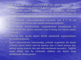 Sayma YSayma Yööntemi:ntemi: saysayıım lamlarm lamlarıınnıın pekn pek ççok tipleri mevcuttur. Buok tipleri mevcuttur. Bu
sayma kamalarsayma kamalarıı 1 ml (1 ml (SedgwickSedgwick--RafterRafter saysayıım kamerasm kamerasıı) ile 10) ile 10 --44
ml (Thomas sayml (Thomas sayıım kamerasm kamerasıı) aras) arasıında denda değğiişşebilir.ebilir. ÖÖzelliklezellikle
nannoplanktonnannoplankton saysayıımlarmlarıında kullannda kullanıılan bu sayma aralan bu sayma araççlarlarıından enndan en
ççok kullanok kullanıılanlan NauberNauber hemasitometresihemasitometresi’’dirdir..
•• Mikroplankton,Mikroplankton, mikrozooplanktonmikrozooplankton saysayıımlarmlarıı iiççin 5 * 10 cmin 5 * 10 cm
boyutunda olanboyutunda olan DolfusDolfus--cuvecuve sayma kamerassayma kamerasıı kullankullanııllıır.r.
•• Daha bDaha büüyyüük boyutlark boyutlarıındaki zooplanktonun sayndaki zooplanktonun sayıımlarmlarıında isenda ise
SedgwickSedgwick--RafterRafter sayma kamerassayma kamerasıı veya Coutingveya Couting traytray sayma tepsisisayma tepsisi
kullankullanııllıır.r.
•• CourtingCourting traytray sayma tepsisi bsayma tepsisi büüyyüük planktonik organizmalark planktonik organizmalarıınn
saysayıımmıında kullannda kullanııllıır.r.
•• SaySayıım kameralarm kameralarıınnıın bulunmadn bulunmadığıığı yerlerde uygulanan tek damlayerlerde uygulanan tek damla
yyööntemi, hacmi belirli olan bir damlayntemi, hacmi belirli olan bir damlayıı lam ve lamel araslam ve lamel arasıına alna alııp,p,
normal sayma sistemi olannormal sayma sistemi olan ışıışık mikroskobunda saymaktk mikroskobunda saymaktıır. Sar. Sağğllııklklıı
sonusonuçç almak ialmak iççin bu yin bu yööntemde oldukntemde oldukççaa ççok damla sayok damla sayııpp
ortalamasortalamasıınnıı almak gerekir.almak gerekir.
 