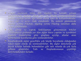 •• Algleri inceleyen bilim dalAlgleri inceleyen bilim dalıı algolojialgoloji bu konudabu konuda ççalalışışanan
araaraşşttıırrııccıılardalarda algologalgolog olarak birolarak bir ççokok üülkede isimlendirilmeklelkede isimlendirilmekle
birliktebirlikte algolojialgoloji terimi aterimi ağğrrıı bilim olarak tbilim olarak tııpta da kullanpta da kullanıılmaktadlmaktadıır.r.
AlgosAlgos aağğrrıı ve sve sıızzııyyıı ifade etmektedir. Bu nedenli gifade etmektedir. Bu nedenli güünnüümmüüzdezde
algolojialgoloji yerineyerine FikolojiFikoloji,, algologalgolog yerineyerine FikologFikolog tantanıımlarmlarıı dahadaha
uygun guygun göörrüülmlmüüşşttüür.r.
•• KKöök, gk, göövde ve yaprak farklvde ve yaprak farklıılalaşşmasmasıı ggööstermeyen bitkilerstermeyen bitkiler
(Thallophyta) grubunda yer alan algler h(Thallophyta) grubunda yer alan algler hüücre yapcre yapıılarlarıı ve ive iççerdiklerierdikleri
pigment maddelerine gpigment maddelerine gööre gruplara ayrre gruplara ayrııllııp, uluslar arasp, uluslar arasıı
nomenklatnomenklatüürr kurallarkurallarıına gna gööre isimlendirilirler.re isimlendirilirler.
•• Fitoplanktonik algler genellikleFitoplanktonik algler genellikle ççok kok küçüüçük boyutlarda olduk boyutlarda olduğğundanundan
mikromikro--algler olarak da isimlendirilirler. Bu algler denizlerdealgler olarak da isimlendirilirler. Bu algler denizlerde ççokok
bbüüyyüük kitleler halinde bulunduklark kitleler halinde bulunduklarıı gibi tatlgibi tatlıı sularda dasularda da ççok fazlaok fazla
geligelişşim gim göösterirler. Tatlsterirler. Tatlıı su fitoplanktonununsu fitoplanktonunun ççeeşşitliliitliliğğii
denizlerdekinden fazladdenizlerdekinden fazladıır.r.
 