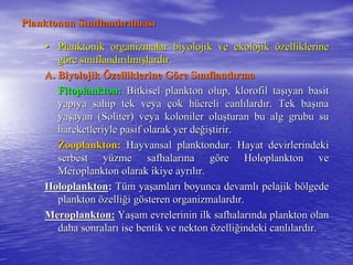 Planktonun SPlanktonun Sıınnııflandflandıırrıılmaslmasıı
•• Planktonik organizmalar biyolojik ve ekolojikPlanktonik organizmalar biyolojik ve ekolojik öözelliklerinezelliklerine
ggööre sre sıınnııflandflandıırrıılmlmışışlardlardıır.r.
A. BiyolojikA. Biyolojik ÖÖzelliklerine Gzelliklerine Gööre Sre Sıınnııflandflandıırmarma
Fitoplankton:Fitoplankton: Bitkisel plankton olup, klorofil taBitkisel plankton olup, klorofil taşışıyan basityan basit
yapyapııya sahip tek veyaya sahip tek veya ççok hok hüücreli canlcreli canlıılardlardıır. Tek bar. Tek başışınana
yayaşşayan (Soliter) veya koloniler oluayan (Soliter) veya koloniler oluşşturan bu alg grubu suturan bu alg grubu su
hareketleriyle pasif olarak yer dehareketleriyle pasif olarak yer değğiişştirir.tirir.
Zooplankton:Zooplankton: Hayvansal planktondur. Hayat devirlerindekiHayvansal planktondur. Hayat devirlerindeki
serbest yserbest yüüzme safhalarzme safhalarıına gna gööre Holoplankton vere Holoplankton ve
Meroplankton olarak ikiye ayrMeroplankton olarak ikiye ayrııllıır.r.
HoloplanktonHoloplankton:: TTüüm yam yaşşamlaramlarıı boyunca devamlboyunca devamlıı pelajik bpelajik böölgedelgede
planktonplankton öözellizelliğği gi göösteren organizmalardsteren organizmalardıır.r.
Meroplankton:Meroplankton: YaYaşşam evrelerinin ilk safhalaram evrelerinin ilk safhalarıında plankton olannda plankton olan
daha sonralardaha sonralarıı ise bentik ve nektonise bentik ve nekton öözellizelliğğindeki canlindeki canlıılardlardıır.r.
 