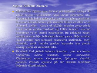 Alglerin KullanAlglerin Kullanıım Alanlarm Alanlarıı::
 Mikroskobik alglerin ticari bir mal gibiMikroskobik alglerin ticari bir mal gibi üüretimleri yaklaretimleri yaklaşışık 40k 40
yyııldan buyana yapldan buyana yapıılmaktadlmaktadıır. Algalr. Algal üüretim gretim güünnüümmüüzde artzde artııkk
bir sanayi kolu haline gelen atbir sanayi kolu haline gelen atıık su ark su arııttıımmıı ve gve güüneneşş enerjisininenerjisinin
biyomasabiyomasa ddöönnüüşşttüürrüülmesi gibi alanlarda bilinen en etkili ve enlmesi gibi alanlarda bilinen en etkili ve en
ekonomik yoldur. Ayrekonomik yoldur. Ayrııca Akvakca Akvaküültltüür amar amaççlarlarıı ççererççevesindeevesinde
larvallarval üüretim yapretim yapıılan tesislerde alg klan tesislerde alg küültltüürr üüniteleri, sisteminniteleri, sistemin
kakaççıınnıılmaz ve enlmaz ve en öönemli basamanemli basamağığıddıır. Bur. Bu üünitedeki banitedeki başşararıı,,
kurulan zincirin dikurulan zincirin diğğer halkalarer halkalarıına hemen yansna hemen yansıır. Dir. Diğğer taraftaner taraftan
algalalgal biyomasbiyomas bazbazıı kimyasal maddelerinkimyasal maddelerin üüretiminde, enerjiretiminde, enerji
eldesindeeldesinde, gerek insanlar gerekse hayvanlar i, gerek insanlar gerekse hayvanlar iççin proteinin protein
kaynakaynağığı olarak da kullanolarak da kullanıılabilirler.labilirler.
 İİlk olaraklk olarak ÇÇadad çöçöllüünde bulunannde bulunan SpirulinaSpirulina , yan, yanıı ssıırara NostocNostoc
pruniforme, Nostoc commune, Nostocpruniforme, Nostoc commune, Nostoc verrucosumverrucosum,,
Phylloderma sacrum, Oodegonium, Spirogyra, PrasiolaPhylloderma sacrum, Oodegonium, Spirogyra, Prasiola
juannicajuannica, Prasiola japonica, Prasiola japonica gibi tgibi tüür insanlara tarafr insanlara tarafıındanndan
bebeğğeniyle teniyle tüüketilmektedir.ketilmektedir.
 