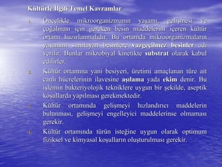 KKüültltüürlerle İİlgili Temel Kavramlarlgili Temel Kavramlar
1.1. ÖÖncelikle mikroorganizmanncelikle mikroorganizmanıın yan yaşşamamıı, geli, gelişşmesi vemesi ve
ççooğğalmasalmasıı iiççin gereken besin maddelerini iin gereken besin maddelerini iççeren keren küültltüürr
ortamortamıı hazhazıırlanmalrlanmalııddıır. Bu ortamda mikroorganizmalarr. Bu ortamda mikroorganizmalarıınn
yayaşşamamıınnıı ssıınnıırlayan besinlererlayan besinlere vazgevazgeççilmez besinlerilmez besinler adadıı
verilir. Bunlarverilir. Bunlar mikrobiyalmikrobiyal kinetiktekinetikte substratsubstrat olarak kabulolarak kabul
edilirler.edilirler.
2.2. KKüültltüür ortamr ortamıına yanina yani besiyeribesiyeri,, üüretimi amaretimi amaççlanan tlanan tüüre aitre ait
canlcanlıı hhüücrelerinin ilavesinecrelerinin ilavesine aaşışılamalama yadayada ekimekim denir. Budenir. Bu
iişşlemin bakteriyolojik tekniklere uygun birlemin bakteriyolojik tekniklere uygun bir şşekilde, aseptikekilde, aseptik
kokoşşullarda yapullarda yapıılmaslmasıı gerekmektedir.gerekmektedir.
3.3. KKüültltüür ortamr ortamıında gelinda gelişşmeyi hmeyi hıızlandzlandıırrııccıı maddelerinmaddelerin
bulunmasbulunmasıı, geli, gelişşmeyi engelleyici maddelerinse olmamasmeyi engelleyici maddelerinse olmamasıı
gerekir.gerekir.
4.4. KKüültltüür ortamr ortamıında tnda tüürrüün isten isteğğine uygun olarak optimumine uygun olarak optimum
fiziksel ve kimyasal kofiziksel ve kimyasal koşşullarullarıın olun oluşşturulmasturulmasıı gerekir.gerekir.
 