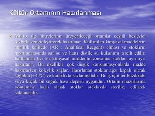 KKüültltüürr OrtamOrtamıınnıınn HazHazıırlanmasrlanmasıı
•• Mikro alg hMikro alg hüücrelerinincrelerinin üüreyebilecereyebileceğği ortamlari ortamlar ççeeşşitli besleyiciitli besleyici
tuzlarla zenginletuzlarla zenginleşştirerek haztirerek hazıırlanrlanıır. Kullanr. Kullanıılan kimyasal maddelerinlan kimyasal maddelerin
analitik kalitede (ARanalitik kalitede (AR :: AnaliticalAnalitical ReagentReagent) olmas) olmasıı ve stoklarve stoklarıınn
hazhazıırlanmasrlanmasıında saf su ve hattanda saf su ve hatta distiledistile su kullansu kullanıımmıı tercih edilir.tercih edilir.
KullanKullanıılan her bir kimyasal maddenin konsantre stoklarlan her bir kimyasal maddenin konsantre stoklarıı ayrayrıı ayrayrıı
hazhazıırlanrlanıır. Bur. Bu öözelliklezellikle ççok dok düüşşüük konsantrasyonlarda maddek konsantrasyonlarda madde
hazhazıırlarken kolaylrlarken kolaylıık sak sağğlar. Hazlar. Hazıırlanan stoklar arlanan stoklar ağğzzıı kapalkapalıı olarakolarak
sosoğğukta (+4ukta (+4 00
C) ve karanlC) ve karanlııkta saklanmalkta saklanmalııddıır. Bu ir. Bu işş iiççin bir buzdolabin bir buzdolabıı
veya kveya küçüüçük bit sok bit soğğuk hava deposu uygundur. Ortamuk hava deposu uygundur. Ortamıın hazn hazıırlanmarlanma
yyööntemine bantemine bağğllıı olarak stoklar otoklavda sterilize edilerekolarak stoklar otoklavda sterilize edilerek
saklanabilir.saklanabilir.
 
