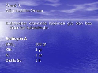 ÖÖrnek 3.rnek 3.
MiquelMiquel--AllenAllen OrtamOrtamıı
ErdschreiberErdschreiber ortamortamıında bnda büüyyüümesi gmesi güçüç olan bazolan bazıı
ttüürler irler iççin kullanin kullanıılmlmışışttıır.r.
SolSolüüsyon Asyon A
KNOKNO33 100 gr100 gr
KBrKBr 2 gr2 gr
KIKI 1 gr1 gr
DistileDistile SuSu 11 ltlt
 
