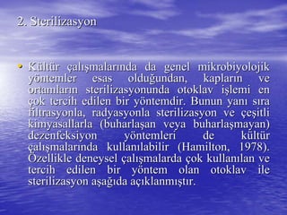 2.2. SterilizasyonSterilizasyon
•• KKüültltüürr ççalalışışmalarmalarıında da genel mikrnda da genel mikroobiyolojikbiyolojik
yyööntemler esas olduntemler esas olduğğundan, kaplarundan, kaplarıın ven ve
ortamlarortamlarıın sterilizasyonunda otoklav in sterilizasyonunda otoklav işşlemi enlemi en
ççok tercih edilen bir yok tercih edilen bir yööntemdir. Bunun yanntemdir. Bunun yanıı ssıırara
filtrasyonlafiltrasyonla, radyasyonla sterilizasyon ve, radyasyonla sterilizasyon ve ççeeşşitliitli
kimyasallarla (buharlakimyasallarla (buharlaşşan veya buharlaan veya buharlaşşmayan)mayan)
dezenfeksiyon ydezenfeksiyon yööntemleri de kntemleri de küültltüürr
ççalalışışmalarmalarıında kullannda kullanıılabilir (labilir (HamiltonHamilton, 1978)., 1978).
ÖÖzellikle deneyselzellikle deneysel ççalalışışmalardamalarda ççok kullanok kullanıılan velan ve
tercih edilen bir ytercih edilen bir yööntem olan otoklav ilentem olan otoklav ile
sterilizasyon asterilizasyon aşşaağığıda ada aççııklanmklanmışışttıır.r.
 
