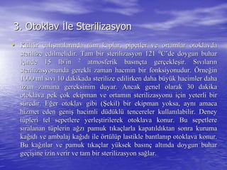 3.3. OtoklavOtoklav İİle Sterilizasyonle Sterilizasyon
•• KKüültltüürr ççalalışışmalarmalarıında tnda tüüm kaplar, pipetler ve ortamlar otoklavdam kaplar, pipetler ve ortamlar otoklavda
sterilize edilmelidir. Tam bir sterilizasyon 121sterilize edilmelidir. Tam bir sterilizasyon 121 00
CC’’de doygun buharde doygun buhar
iiççinde 15inde 15 IbIb/in/in 22
atmosferik basatmosferik basıınnççta gerta gerççekleekleşşir. Sir. Sııvvıılarlarıınn
sterilizasyonunda gerekli zaman hacmin bir fonksiyonudur.sterilizasyonunda gerekli zaman hacmin bir fonksiyonudur. ÖÖrnerneğğinin
1000 ml s1000 ml sııvvıı 10 dakikada sterilize edilirken daha b10 dakikada sterilize edilirken daha büüyyüük hacimler dahak hacimler daha
uzun zamana gereksinim duyar. Ancak genel olarak 30 dakikauzun zamana gereksinim duyar. Ancak genel olarak 30 dakika
otoklava pekotoklava pek ççok ekipman ve ortamok ekipman ve ortamıın sterilizasyonu in sterilizasyonu iççin yeterli birin yeterli bir
ssüüredir. Eredir. Eğğer otoklav gibi (er otoklav gibi (ŞŞekil) bir ekipman yoksa, aynekil) bir ekipman yoksa, aynıı amacaamaca
hizmet eden genihizmet eden genişş hacimli dhacimli düüddüüklklüü tencereler kullantencereler kullanıılabilir. Deneylabilir. Deney
ttüüpleri tel sepetlere yerlepleri tel sepetlere yerleşştirilerek otoklava konur. Bu sepetleretirilerek otoklava konur. Bu sepetlere
ssııralanan tralanan tüüplerin aplerin ağğzzıı pamuk tpamuk tııkakaççlarla kapatlarla kapatııldldııktan sonra kurumaktan sonra kuruma
kakağığıddıı ve ambalaj kave ambalaj kağığıddıı ileile öörtrtüüllüüp lastikle bantlanp lastikle bantlanııp otoklava konur.p otoklava konur.
Bu kaBu kağığıtlar ve pamuk ttlar ve pamuk tııkakaççlar ylar yüüksek basksek basıınnçç altaltıında doygun buharnda doygun buhar
gegeççiişşine izin verir ve tam bir sterilizasyon saine izin verir ve tam bir sterilizasyon sağğlar.lar.
 