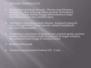  DEFINISI/TERMINOLOGI
 Zooplankton (plankton hewani) : Hewan yang hidupnya
mengapung, atau melayang dalam perairan. kemampuan
renangnya sangat terbatas hingga keberadaannya sangat
ditentukan kemana arus membawanya.
 Kelompok yang paling umum ditemui : kopepod (copepod),
eufausid (euphausid), misid (mysid), amfipid (amphipod),
kaetognat (chaetognath).
 Zooplankton yang hidup di perairan laut: perairan pantai, perairan
estuaria didepan muara sampai ke perairan di tengah samudra,
dari perairan tropis hingga ke perairan kutub.
 Bersifat heterotropik
 Ukurannya paling umum berkisar 0,2 – 2 mm.
 