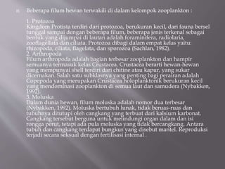  Beberapa filum hewan terwakili di dalam kelompok zooplankton :
1. Protozoa
Kingdom Protista terdiri dari protozoa, berukuran kecil, dari fauna bersel
tunggal sampai dengan beberapa filum, beberapa jenis terkenal sebagai
bentuk yang dijumpai di lautan adalah foraminifera, radiolaria,
zooflagellata dan ciliata. Protozoa dibagi dalam empat kelas yaitu:
rhizopoda, ciliata, flagelata, dan sporozoa (Sachlan, 1982).
2. Arthropoda
Filum arthropoda adalah bagian terbesar zooplankton dan hampir
semuanya termasuk kelas Crustacea. Crustacea berarti hewan-hewan
yang mempunyai shell terdiri dari chitine atau kapur, yang sukar
dicernakan. Salah satu subklasnya yang penting bagi perairan adalah
Copepoda yang merupakan Crustacea holoplanktonik berukuran kecil
yang mendominasi zooplankton di semua laut dan samudera (Nybakken,
1992).
3. Moluska
Dalam dunia hewan, filum moluska adalah nomor dua terbesar
(Nybakken, 1992). Moluska bertubuh lunak, tidak beruas-ruas dan
tubuhnya ditutupi oleh cangkang yang terbuat dari kalsium karbonat.
Cangkang tersebut berguna untuk melindungi organ dalam dan isi
rongga perut, tetapi ada pula moluska yang tidak bercangkang. Antara
tubuh dan cangkang terdapat bungkus yang disebut mantel. Reproduksi
terjadi secara seksual dengan fertilisasi internal .
 