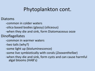 Phytoplankton cont.
Diatoms

-common in colder waters
-silica based bodies (glassy) (siliceous)
-when they die and sink, form Diatomaceous ooze

Dinoflagellates

-common in warmer waters
-two tails (why?)
-some light up (bioluminescence)
-some live symbiotically with corals (Zooxanthellae)
-when they die and sink, form cysts and can cause harmful
algal blooms (HAB’s)

 