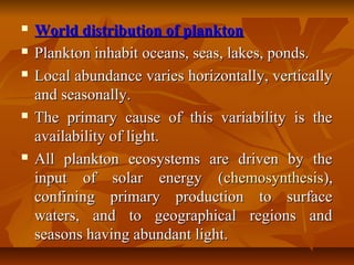  World distribution of planktonWorld distribution of plankton
 Plankton inhabit oceans, seas, lakes, ponds.Plankton inhabit oceans, seas, lakes, ponds.
 Local abundance varies horizontally, verticallyLocal abundance varies horizontally, vertically
and seasonally.and seasonally.
 The primary cause of this variability is theThe primary cause of this variability is the
availability of light.availability of light.
 All plankton ecosystems are driven by theAll plankton ecosystems are driven by the
input of solar energy (input of solar energy (chemosynthesischemosynthesis),),
confining primary production to surfaceconfining primary production to surface
waters, and to geographical regions andwaters, and to geographical regions and
seasons having abundant light.seasons having abundant light.
 