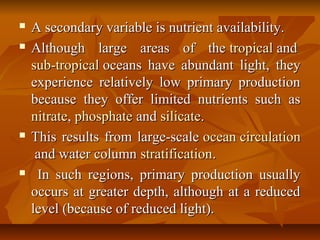 A secondary variable is nutrient availability.A secondary variable is nutrient availability.
 Although large areas of theAlthough large areas of the tropicaltropical andand
sub-tropicalsub-tropical oceans have abundant light, theyoceans have abundant light, they
experience relatively low primary productionexperience relatively low primary production
because they offer limited nutrients such asbecause they offer limited nutrients such as
nitratenitrate,, phosphatephosphate andand silicatesilicate..
 This results from large-scaleThis results from large-scale ocean circulationocean circulation
and water columnand water column stratificationstratification..
 In such regions, primary production usuallyIn such regions, primary production usually
occurs at greater depth, although at a reducedoccurs at greater depth, although at a reduced
level (because of reduced light).level (because of reduced light).
 