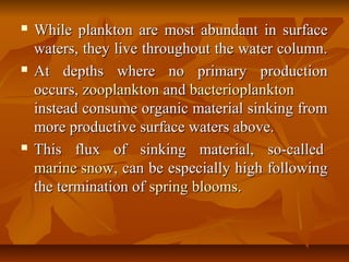  While plankton are most abundant in surfaceWhile plankton are most abundant in surface
waters, they live throughout the water column.waters, they live throughout the water column.
 At depths where no primary productionAt depths where no primary production
occurs,occurs, zooplanktonzooplankton andand bacterioplanktonbacterioplankton
instead consume organic material sinking frominstead consume organic material sinking from
more productive surface waters above.more productive surface waters above.
 This flux of sinking material, so-calledThis flux of sinking material, so-called
marine snowmarine snow, can be especially high following, can be especially high following
the termination ofthe termination of spring bloomsspring blooms..
 