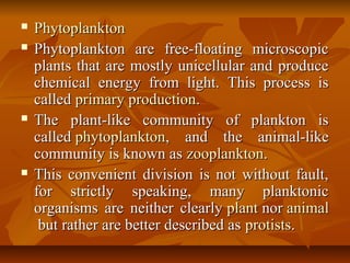  PhytoplanktonPhytoplankton
 Phytoplankton are free-floating microscopicPhytoplankton are free-floating microscopic
plants that are mostly unicellular and produceplants that are mostly unicellular and produce
chemical energy from light. This process ischemical energy from light. This process is
calledcalled primary productionprimary production..
 The plant-like community of plankton isThe plant-like community of plankton is
calledcalled phytoplanktonphytoplankton, and the animal-like, and the animal-like
community is known ascommunity is known as zooplanktonzooplankton..
 This convenient division is not without fault,This convenient division is not without fault,
for strictly speaking, many planktonicfor strictly speaking, many planktonic
organisms are neither clearlyorganisms are neither clearly plantplant nornor animalanimal
but rather are better described asbut rather are better described as protistsprotists..
 