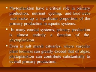  Phytoplankton have a critical role in primaryPhytoplankton have a critical role in primary
production, nutrient cycling, andproduction, nutrient cycling, and food websfood webs
and make up a significant proportion of theand make up a significant proportion of the
primary production in aquatic systems.primary production in aquatic systems.
 In many coastal systems, primary productionIn many coastal systems, primary production
is almost entirely a function of theis almost entirely a function of the
phytoplanktonphytoplankton..
 Even in salt marsh estuaries, where vascularEven in salt marsh estuaries, where vascular
plantplant biomassbiomass can greatly exceed that ofcan greatly exceed that of algaealgae,,
phytoplankton can contribute substantially tophytoplankton can contribute substantially to
overall primary production.overall primary production.
 