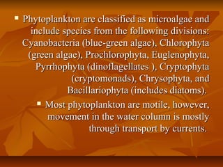  Phytoplankton are classified as microalgae andPhytoplankton are classified as microalgae and
include species from the following divisions:include species from the following divisions:
Cyanobacteria (blue-green algae), ChlorophytaCyanobacteria (blue-green algae), Chlorophyta
(green algae), Prochlorophyta, Euglenophyta,(green algae), Prochlorophyta, Euglenophyta,
Pyrrhophyta (dinoflagellates ), CryptophytaPyrrhophyta (dinoflagellates ), Cryptophyta
(cryptomonads), Chrysophyta, and(cryptomonads), Chrysophyta, and
Bacillariophyta (includes diatoms).Bacillariophyta (includes diatoms).
 Most phytoplankton are motile, however,Most phytoplankton are motile, however,
movement in the water column is mostlymovement in the water column is mostly
through transport by currents.through transport by currents.
 