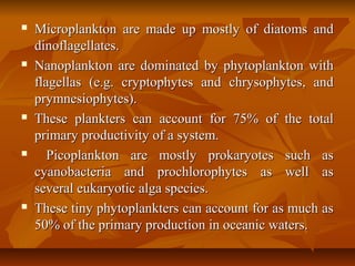  Microplankton are made up mostly of diatoms andMicroplankton are made up mostly of diatoms and
dinoflagellates.dinoflagellates.
 Nanoplankton are dominated by phytoplankton withNanoplankton are dominated by phytoplankton with
flagellas (e.g. cryptophytes and chrysophytes, andflagellas (e.g. cryptophytes and chrysophytes, and
prymnesiophytes).prymnesiophytes).
 These plankters can account for 75% of the totalThese plankters can account for 75% of the total
primary productivity of a system.primary productivity of a system.
 Picoplankton are mostly prokaryotes such asPicoplankton are mostly prokaryotes such as
cyanobacteria and prochlorophytes as well ascyanobacteria and prochlorophytes as well as
several eukaryotic alga species.several eukaryotic alga species.
 These tiny phytoplankters can account for as much asThese tiny phytoplankters can account for as much as
50% of the primary production in oceanic waters.50% of the primary production in oceanic waters.
 