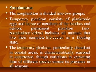  ZooplanktonZooplankton
 The zooplankton is divided into two groups.The zooplankton is divided into two groups.
 Temporary plankton consists of planktonicTemporary plankton consists of planktonic
eggs andeggs and larvaelarvae of members of theof members of the benthosbenthos andand
nekton; permanent plankton (nekton; permanent plankton (seesee
zooplankton videozooplankton video) includes all animals that) includes all animals that
live their completelive their complete lifelife cycles in a floatingcycles in a floating
state.state.
 TheThe temporary planktontemporary plankton, particularly abundant, particularly abundant
in coastal areas, is characteristically seasonalin coastal areas, is characteristically seasonal
in occurrence, though variations in spawningin occurrence, though variations in spawning
time of differenttime of different speciesspecies ensure its presence inensure its presence in
all seasons.all seasons.
 