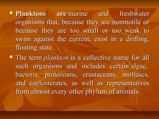  Planktons arePlanktons are marine and freshwatermarine and freshwater
organisms that, because they are nonmotile ororganisms that, because they are nonmotile or
because they are too small or too weak tobecause they are too small or too weak to
swim against the current, exist in a drifting,swim against the current, exist in a drifting,
floating state.floating state.
 The termThe term planktonplankton is a collective name for allis a collective name for all
such organisms and includes certainsuch organisms and includes certain algaealgae,,
bacteriabacteria, protozoans, crustaceans, molluscs,, protozoans, crustaceans, molluscs,
and coelenterates, as well as representativesand coelenterates, as well as representatives
from almost every other phylum of animals.from almost every other phylum of animals.
 