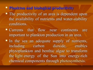  Plankton and biological productivityPlankton and biological productivity
 The productivity of an area is dependent uponThe productivity of an area is dependent upon
the availability of nutrients and water-stabilitythe availability of nutrients and water-stability
conditions.conditions.
 Currents that flow near continents areCurrents that flow near continents are
important to plankton production in an area.important to plankton production in an area.
 In the sea an adequate supply of nutrients,In the sea an adequate supply of nutrients,
including carbon dioxide, enablesincluding carbon dioxide, enables
phytoplankton and benthic algae to transformphytoplankton and benthic algae to transform
thethe lightlight energy of the Sun into energy-richenergy of the Sun into energy-rich
chemical components throughchemical components through photosynthesisphotosynthesis..
 