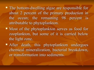  The bottom-dwelling algae are responsible forThe bottom-dwelling algae are responsible for
about 2 percent of the primary production inabout 2 percent of the primary production in
the ocean; the remaining 98 percent isthe ocean; the remaining 98 percent is
attributable to phytoplankton.attributable to phytoplankton.
 Most of the phytoplankton serves as food forMost of the phytoplankton serves as food for
zooplankton, but some of it is carried belowzooplankton, but some of it is carried below
the light zone.the light zone.
 After death, this phytoplankton undergoesAfter death, this phytoplankton undergoes
chemical mineralization, bacterial breakdown,chemical mineralization, bacterial breakdown,
or transformation into sediments.or transformation into sediments.
 