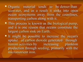  Organic material tends to beOrganic material tends to be denserdenser thanthan
seawaterseawater, and as a result it sinks into open, and as a result it sinks into open
ocean ecosystems away from the coastlines,ocean ecosystems away from the coastlines,
transporting carbon along with it.transporting carbon along with it.
 This process is known as theThis process is known as the biological pumpbiological pump,,
and it is one reason that oceans constitute theand it is one reason that oceans constitute the
largestlargest carbon sinkcarbon sink onon EarthEarth..
 It might be possible to increase the ocean'sIt might be possible to increase the ocean's
uptake ofuptake of carbon dioxidecarbon dioxide generated throughgenerated through
human activitieshuman activities by increasing planktonby increasing plankton
production throughproduction through seedingseeding, primarily with the, primarily with the
micronutrientmicronutrient ironiron..
 