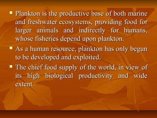  Plankton is the productive base of both marinePlankton is the productive base of both marine
and freshwaterand freshwater ecosystemsecosystems, providing food for, providing food for
larger animals and indirectly for humans,larger animals and indirectly for humans,
whose fisheries depend upon plankton.whose fisheries depend upon plankton.
 As a human resource, plankton has only begunAs a human resource, plankton has only begun
to be developed and exploited.to be developed and exploited.
 The chief food supply of the world, in view ofThe chief food supply of the world, in view of
its high biological productivity and wideits high biological productivity and wide
extent.extent.
 