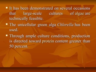 It has been demonstrated on several occasionsIt has been demonstrated on several occasions
that large-scale cultures ofthat large-scale cultures of algaealgae areare
technically feasible.technically feasible.
 The unicellular green algaThe unicellular green alga ChlorellaChlorella has beenhas been
used.used.
 Through ample culture conditions, productionThrough ample culture conditions, production
is directed towardis directed toward proteinprotein content greater thancontent greater than
50 percent.50 percent.
 