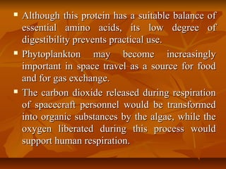  Although this protein has a suitable balance ofAlthough this protein has a suitable balance of
essential amino acids, its low degree ofessential amino acids, its low degree of
digestibility prevents practical use.digestibility prevents practical use.
 Phytoplankton may become increasinglyPhytoplankton may become increasingly
important in space travel as a source for foodimportant in space travel as a source for food
and for gas exchange.and for gas exchange.
 The carbon dioxide released during respirationThe carbon dioxide released during respiration
of spacecraft personnel would be transformedof spacecraft personnel would be transformed
into organic substances by the algae, while theinto organic substances by the algae, while the
oxygen liberated during this process wouldoxygen liberated during this process would
support human respiration.support human respiration.
 