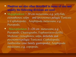  Plankton are also often described in terms of size andPlankton are also often described in terms of size and
usually the following divisions are used:usually the following divisions are used:
 MegaplanktonMegaplankton > 20 cm> 20 cm metazoansmetazoans; e.g.; e.g. jellyfishjellyfish;;
ctenophoresctenophores;; salpssalps and (and (pyrosomespyrosomes pelagicpelagic TunicataTunicata
);); CephalopodaCephalopoda;; AmphipodaAmphipoda metazoansmetazoans; e.g.; e.g.
PteropodsPteropods;;
 MacroplanktonMacroplankton 2→20 cm2→20 cm metazoansmetazoans; e.g.; e.g.
PteropodsPteropods;; ChaetognathsChaetognaths;; EuphausiaceaEuphausiacea ((krillkrill););
MedusaeMedusae;; ctenophoresctenophores;; salpssalps, doliolids and, doliolids and
pyrosomespyrosomes(pelagic(pelagic TunicataTunicata);); CephalopodaCephalopoda;;
JanthinidaeJanthinidae (one family gastropods);(one family gastropods); AmphipodaAmphipoda
metazoansmetazoans; e.g.; e.g. copepodscopepods;;
 