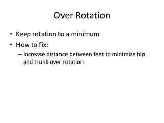 Over Rotation
• Keep rotation to a minimum
• How to fix:
– Increase distance between feet to minimize hip
and trunk over rotation
 