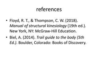 references
• Floyd, R. T., & Thompson, C. W. (2018).
Manual of structural kinesiology (19th ed.).
New York, NY: McGraw-Hill Education.
• Biel, A. (2014). Trail guide to the body (5th
Ed.). Boulder, Colorado: Books of Discovery.
 