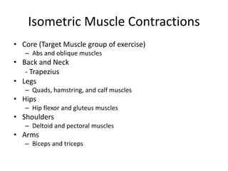 Isometric Muscle Contractions
• Core (Target Muscle group of exercise)
– Abs and oblique muscles
• Back and Neck
- Trapezius
• Legs
– Quads, hamstring, and calf muscles
• Hips
– Hip flexor and gluteus muscles
• Shoulders
– Deltoid and pectoral muscles
• Arms
– Biceps and triceps
 