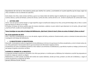 Dependiendo del nivel de los niños daremos pautas para clasificar los cuentos, y acomodarlos en la parte especifica que les toque, según los
niños consideren al ver el contenido de cada libro.
Se les darán a los niños, cierto número de libros y que en sus mesas traten de clasificar según la clasificación que se les pegue en el pizarrón.
Cuentos clásicos, cuentos de fantasía, cuentos de ciencias, cuentos de artes, cuentos de terror, etc. (O bien la clasificación de cuentos del rincón).
 LECTURA LIBRE
Cierre.- Una vez que los cuentos tengan un lugar específico según la clasificación dada por los niños, se les permitirá elegir sólo un libro o cuento
para dar lectura en silencio, en su lugar.
Al finalizar el tiempo de lectura, podrán pasar de manera voluntaria, a platicar un poco sobre lo que observaron en el cuento, ¿De qué trata?,
¿Cuál fue el final? ¿Cuáles son los personajes? Etc.
Tarea: Investigar en casa sobre el trabajo del bibliotecario, ¿Qué hace? ¿Cómo lo hace? ¿Cómo era antes el trabajo? ¿Cómo es ahora?
Día: 26 de septiembre de 2019.
Inicio.- Este día lo comenzaremos con un coro de saludo, registro de fecha y asistencia. Posteriormente, vamos a comenzar la tarea acerca de su
investigación del trabajo del bibliotecario.
 EL BIBLIOTECARIO/ LA BIBLIOTECARIA.
Desarrollo.-Comentaremos sobre la organización de las bibliotecas, la forma en la que buscan los libros actualmente, y como lo hacían antes, etc.
Los niños participarán mencionando todo lo que encontraron de información respecto al tema.
Se planificará una visita a la biblioteca donde los niños realicen una entrevista a la bibliotecaria, y que ella les muestre su trabajo y la forma en la
que apoya a la gente a encontrar sus libros.
ELEGIMOS EL NOMBRE DE LA BIBLIOTECA.
La siguiente actividad consistirá en solicitarles a los niños que piensen un nombre para su biblioteca, les invitaremos a escribir las propuestas en
el pizarrón, luego por votación se elegirá.
Realizaremos un cartel (usando acuarelas) del nombre de nuestra biblioteca, donde por binas, pintarán una letra de la biblioteca, o según el
número de alumnos, se repartirán las letras.
Ejemplo: Biblioteca Escolar “Brujitas”
 
