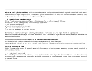 PAUSA ACTIVA: “Ejercicios corporales”. La pausa consistirá en realizar 10 repeticiones de movimientos corporales, comenzando con la cabeza,
luego los hombros, brazos, muñecas, manos, cintura, cadera, piernas, rodillas, tobillos y por ultimo pies. Finamente respiración, imaginando inflar
un globo grande, grande y tronándolo al final. Regresar a sus lugares.
 EL REGLAMENTO DE LA BIBLIOTECA.
Cierre.- Por ultimo vamos a redactar con el apoyo y dictado de los niños, un reglamento para la biblioteca.
Cuestionare a los niños ¿Cómo podemos cuidar los libros de la biblioteca?
¿Cómo debemos usar los libros?
¿Podemos tomarlos todos al mismo tiempo?
¿Qué pasa si comen mientras leen?
¿Qué pasa si no regresamos los libros a su lugar? Etc.
Escribiremos en una cartulina las reglas y se les apoyará en redacción y formulación de nuevas reglas, después de su participación.
Realizarán dibujos acerca de las reglas para que lo tengan en su libreta y no olviden las reglas. Así como tendrán expuesto el reglamente que
ellos mismos propusieron.
**************************************ACTIVIDAD MI ÁLBUM********************************
Los niños registrarán un cuento que les leeré, registrándolo en la página con un dibujo relacionado.
Se les explicará que cuando se les lean cuetos en el aula, en voz alta, ellos lo registrarán para llevar un control personal de sus cuentos leídos.
Día: 29 de septiembre de 2019.
Inicio.- Vamos a realizar registro de asistencia, y de fecha. Recordaremos lo que hicimos ayer y vamos a continuar este día conociendo y
disfrutando más cuentos.
 CUENTOS INTERACTIVOS.
Desarrollo.- Elegiremos cuentos de la biblioteca y a modo de votación se dará lectura al ganador. Al terminar la lectura en voz alta, realizaremos
fichas interactivas o representaciones con los niños, recordando lo importante del cuento: personajes, lugares, lo que ocurrió primero, después y
al final de la historia
 