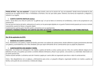 PAUSA ACTIVA: “soy una serpiente”. La pausa en esta ocasión, será con la canción de “soy una serpiente” donde iremos formando la cola,
pasando por los lugares de los niños e invitándolos a formarse. Una vez que todos pasen, haremos una técnica de respiración y relajación y
volverán a sus lugares.
 CUENTA CUENTOS DIGITALES (dedos)
Cierre.- Se les leerá a los niños el cuento de “La gallinita roja”, el cual se leerá si lo tenemos en la biblioteca, o bien se les proyectará en una
presentación.
Una vez que terminemos de leerlo, realizaremos el cuento con los personajes digitales en un guante. Posteriormente pasarán por turnos a contralo
nuevamente usando los títeres o el guante digital.
Cuestionaremos qué les gusto más del cuento y cerraremos con sus aportaciones.
VARIANTE: PODEMOS PONERLES LOS CUENTOS QUE MÁS LES GUSTEN Y AGREGARLE MAS VARIEDAD A LOS TITERES DIGITALES.
CIERRE
Día: 30 de septiembre de 2019.
 MAÑANA DE CUENTA CUENTOS.
Inicio.- Recibiremos a los padres y madres de familia, para tener una mañana de cuentacuentos, donde saldremos al patio (previamente adornado
con globos) y acomodaremos a los niños alrededor para que vayan disfrutando de los cuentacuentos que sus papás les prepararon.
 CUENTACUENTOS CON MAMÁS Y PAPÁS.
Desarrollo.- Se invitará con anticipación a las madres y padres de familia a contar cuentos para los niños, los cuentos deberán elegirse de la
biblioteca de aula, y los padres que asistan a contarlos deberán disfrazarse y llevar lo que quieran , de acuerdo a su creatividad, relacionado con
el cuento que les tocó.
Podrán actuarlo también. La dinámica será de 4 mamás o papás por cuento (ellos se organizarán para levar a cabo el cuentacuentos).
Cierre.- Nos despediremos con un aplauso, y disfrutaremos para cerrar, un pequeño refrigerio, organizado también con madres y padres de
familia, como parte de una convivencia o mañana de trabajo.
 