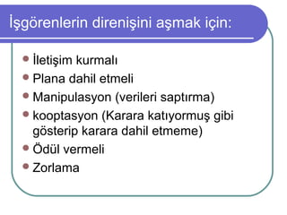 İşgörenlerin direnişini aşmak için:
İletişim kurmalı
Plana dahil etmeli
Manipulasyon (verileri saptırma)
kooptasyon (Karara katıyormuş gibi
gösterip karara dahil etmeme)
Ödül vermeli
Zorlama
 