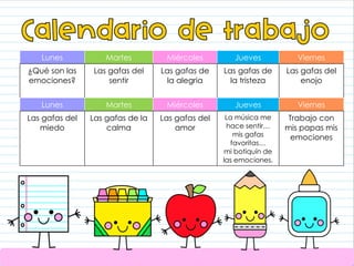 Lunes Martes Miércoles Jueves Viernes
¿Qué son las
emociones?
Las gafas del
sentir
Las gafas de
la alegria
Las gafas de
la tristeza
Las gafas del
enojo
Lunes Martes Miércoles Jueves Viernes
Las gafas del
miedo
Las gafas de la
calma
Las gafas del
amor
La música me
hace sentir…
mis gafas
favoritas…
mi botiquín de
las emociones.
Trabajo con
mis papas mis
emociones
 