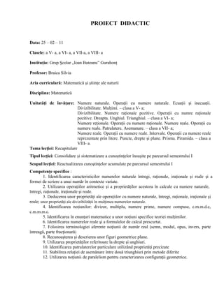 PROIECT DIDACTIC


Data: 25 – 02 – 11

Clasele: a V- a, a VI- a, a VII-a, a VIII- a

Instituţia: Grup Şcolar „Ioan Buteanu” Gurahonţ

Profesor: Braica Silvia

Aria curriculară: Matematică şi ştiinţe ale naturii

Disciplina: Matematică

Unitatăţi de învăţare: Numere naturale. Operaţii cu numere naturale. Ecuaţii şi inecuaţii.
                           Divizibilitate. Mulţimi. – clasa a V- a;
                           Divizibilitate. Numere raţionale pozitive. Operaţii cu numre raţionale
                           pozitive. Dreapta. Unghiul. Triunghiul. – clasa a VI- a;
                           Numere reţionale. Operaţii cu numere raţionale. Numere reale. Operaţii cu
                           numere reale. Patrulatere. Asemanare. – clasa a VII- a;
                           Numere reale. Operaţii cu numere reale. Intervale. Operaţii cu numere reale
                           reprezentate prin litere. Puncte, drepte şi plane. Prisma. Piramida. – clasa a
                           VIII- a.
Tema lecţiei: Recapitulare
Tipul lecţiei: Consolidare şi sistematizare a cunoştinţelor însuşite pe parcursul semestrului I
Scopul lecţiei: Reactualizarea cunoştinţelor acumulate pe parcursul semestrului I
Competenţe specifice :
         1. Identificarea caracteristicilor numerelor naturale întregi, raţionale, iraţionale şi reale şi a
formei de scriere a unui număr în contexte variate.
         2. Utilizarea operaţiilor aritmetice şi a proprietăţilor acestora în calcule cu numere naturale,
întregi, raţionale, iraţionale şi reale.
         3. Deducerea unor proprietăţi ale operaţiilor cu numere naturale, întregi, raţionale, iraţionale şi
reale; unor proprietăţi ale divizibilităţii în mulţimea numerelor naturale.
         4. Identificarea noţiunilor: divizor, multiplu, numere prime, numere compuse, c.m.m.d.c,
c.m.m.m.c.
         5. Identificarea în enunţuri matematice a unor noţiuni specifice teoriei mulţimilor.
         6. Identificarea numerelor reale şi a formulelor de calcul prescurtat.
         7. Folosirea terminologiei aferente noţiunii de număr real (semn, modul, opus, invers, parte
întreagă, parte fracţionară)
         8. Recunoaşterea şi descrierea unor figuri geometrice plane.
         9. Utilizarea proprietăţilor referitoare la drepte şi unghiuri.
         10. Identificarea patrulaterelor particulare utilizând proprietăţi precizate
         11. Stabilirea relaţiei de asemănare între două triunghiuri prin metode diferite
         12. Utilizarea noţiunii de paralelism pentru caracterizarea configuraţii geometrice.
 