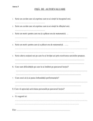 Anexa 3
                                         FIŞĂ DE AUTOEVALUARE


1.   Scrie un cuvânt care să exprime cum te-ai simţit la începutul orei.
     ……………………………………
2.   Scrie un cuvânt care să exprime cum te-ai simţit la sfârşitul orei.
     ……………………………………
3.   Scrie un motiv pentru care nu ţi-a plăcut ora de matematică. ..
     …………………………………………………………………………………………
     ……………………………………………………………………………….
4.   Scrie un motiv pentru care ţi-a plăcut ora de matematică. …...
     …………………………………………………………………………………………
     ………………………………………………………………………...
5.   Scrie câteva noţiuni noi pe care le-ai învăţat azi prin rezolvarea sarcinilor propuse.
     ..................................................................................................................................
     ..................................................................................................................................
6. Care sunt dificultăţile pe care le-ai întâlnit pe parcursul lecţiei?
      ......................................................................................................................................
      ..........................................................................................................................
7.   Cum crezi că ţi-ai putea îmbunătăţii performanţele?
     ........................................................................................................................................
     ............................................................................................................................
8. Cum vă apreciaţi activitatea personală pe parcursul lecţiei?
     ..................................................................................................................................
9.   Ce sugestii ai:
     …………………………………………………………………………………………
     ………………………………………………………………………………

Elev ....................................................................................................
 