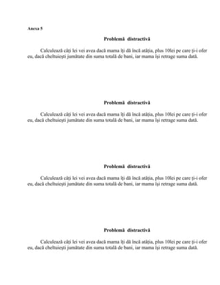 Anexa 5

                                       Problemă distractivă

      Calculează câţi lei vei avea dacă mama îţi dă încă atâţia, plus 10lei pe care ţi-i ofer
eu, dacă cheltuieşti jumătate din suma totală de bani, iar mama îşi retrage suma dată.




                                       Problemă distractivă

      Calculează câţi lei vei avea dacă mama îţi dă încă atâţia, plus 10lei pe care ţi-i ofer
eu, dacă cheltuieşti jumătate din suma totală de bani, iar mama îşi retrage suma dată.




                                       Problemă distractivă

      Calculează câţi lei vei avea dacă mama îţi dă încă atâţia, plus 10lei pe care ţi-i ofer
eu, dacă cheltuieşti jumătate din suma totală de bani, iar mama îşi retrage suma dată.




                                       Problemă distractivă

      Calculează câţi lei vei avea dacă mama îţi dă încă atâţia, plus 10lei pe care ţi-i ofer
eu, dacă cheltuieşti jumătate din suma totală de bani, iar mama îşi retrage suma dată.
 